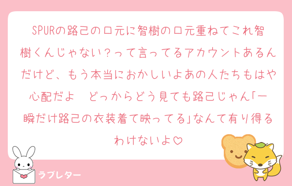 SPURの路己の口元に智樹の口元重ねてこれ智樹くんじゃない？って言ってるアカウントあるんだけど、もう本当におかしいよあの人たちもはや心配だよ  どっからどう見ても路己じゃん｢一瞬だけ路己の衣装着て映ってる｣なんて有り得るわけないよ
