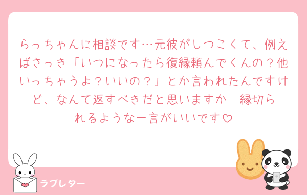 らっちゃんに相談です…元彼がしつこくて、例えばさっき「いつになったら復縁頼んでくんの？他いっちゃうよ？いいの？」とか言われたんですけど、なんて返すべきだと思いますか‪🥲‎縁切られるような一言がいいです
