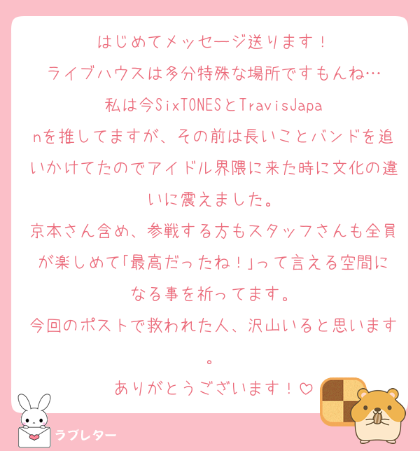 はじめてメッセージ送ります！
ライブハウスは多分特殊な場所ですもんね…
私は今SixTONESとTravisJapanを推してますが、その前は長いことバンドを追いかけてたのでアイドル界隈に来た時に文化の違いに震えました。
京本さん含め、参戦する方もスタッフさんも全員が楽しめて｢最高だったね！｣って言える空間になる事を祈ってます。
今回のポストで救われた人、沢山いると思います。
ありがとうございます！