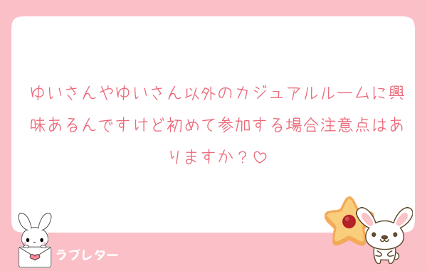 ゆいさんやゆいさん以外のカジュアルルームに興味あるんですけど初めて参加する場合注意点はありますか？