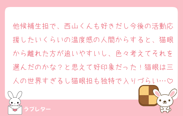 他候補生担で、西山くんも好きだし今後の活動応援したいくらいの温度感の人間からすると、猫眼から離れた方が追いやすいし、色々考えてそれを選んだのかな？と思えて好印象だった！猫眼は三人の世界すぎるし猫眼担も独特で入りづらい…