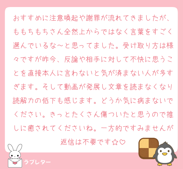 おすすめに注意喚起や謝罪が流れてきましたが、ももちもちさん全然上からではなく言葉をすごく選んでいるな～と思ってました。受け取り方は様々ですが昨今、反論や相手に対して不快に思うことを直接本人に言わないと気が済まない人が多すぎます。そして動画が発展し文章を読まなくなり読解力の低下も感じます。どうか気に病まないでください。きっとたくさん傷ついたと思うので推しに癒されてくださいね。一方的ですみませんが返信は不要です☆