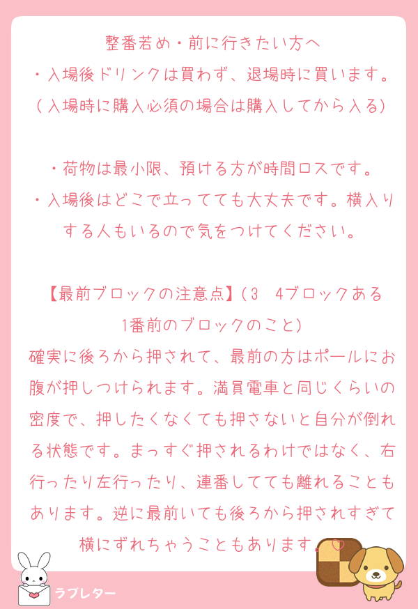 整番若め・前に行きたい方へ
・入場後ドリンクは買わず、退場時に買います。(入場時に購入必須の場合は購入してから入る)
・荷物は最小限、預ける方が時間ロスです。
・入場後はどこで立ってても大丈夫です。横入りする人もいるので気をつけてください。

【最前ブロックの注意点】(3〜4ブロックある1番前のブロックのこと)
確実に後ろから押されて、最前の方はポールにお腹が押しつけられます。満員電車と同じくらいの密度で、押したくなくても押さないと自分が倒れる状態です。まっすぐ押されるわけではなく、右行ったり左行ったり、連番してても離れることもあります。逆に最前いても後ろから押されすぎて横にずれちゃうこともあります。