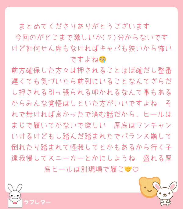 まとめてくださりありがとうございます🥹
今回のがどこまで激しいか(？)分からないですけど如何せん席もなければキャパも狭いから怖いですよね😢
前方確保した方々は押されることほぼ確だし整番遅くても気づいたら前列にいることなんてざらだし押される引っ張られる叩かれるなんて事もあるからみんな覚悟はしといた方がいいですよね🥲それで無ければ良かったで済む話だから、ヒールはまじで履いてかないで欲しい🥺厚底はワンチャンいけるけどもし踏んだ踏まれたでバランス崩して倒れたり踏まれて怪我してとかもあるから行く子達我慢してスニーカーとかにしようね🥹盛れる厚底ヒールは別現場で履こ🤝
