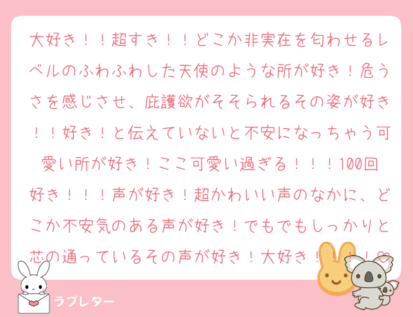大好き！！超すき！！どこか非実在を匂わせるレベルのふわふわした天使のような所が好き！危うさを感じさせ、庇護欲がそそられるその姿が好き！！好き！と伝えていないと不安になっちゃう可愛い所が好き！ここ可愛い過ぎる！！！100回好き！！！声が好き！超かわいい声のなかに、どこか不安気のある声が好き！でもでもしっかりと芯の通っているその声が好き！大好き！！！！