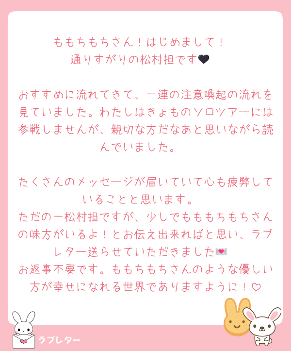ももちもちさん！はじめまして！
通りすがりの松村担です🖤

おすすめに流れてきて、一連の注意喚起の流れを見ていました。わたしはきょものソロツアーには参戦しませんが、親切な方だなあと思いながら読んでいました。

たくさんのメッセージが届いていて心も疲弊していることと思います。
ただの一松村担ですが、少しでもももちもちさんの味方がいるよ！とお伝え出来ればと思い、ラブレター送らせていただきました💌
お返事不要です。ももちもちさんのような優しい方が幸せになれる世界でありますように！