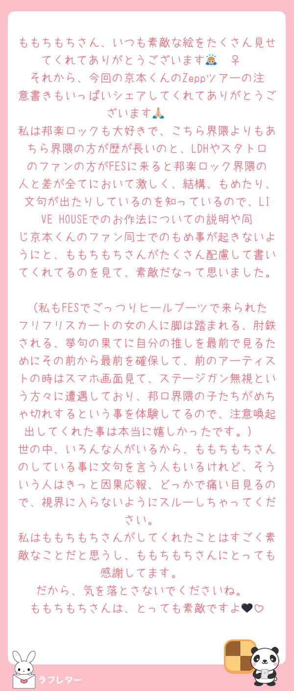 ももちもちさん、いつも素敵な絵をたくさん見せてくれてありがとうございます🙇🏼‍♀️
それから、今回の京本くんのZeppツアーの注意書きもいっぱいシェアしてくれてありがとうございます🙏🏼
私は邦楽ロックも大好きで、こちら界隈よりもあちら界隈の方が歴が長いのと、LDHやスタトロのファンの方がFESに来ると邦楽ロック界隈の人と差が全てにおいて激しく、結構、もめたり、文句が出たりしているのを知っているので、LIVE HOUSEでのお作法についての説明や同じ京本くんのファン同士でのもめ事が起きないようにと、ももちもちさんがたくさん配慮して書いてくれてるのを見て、素敵だなって思いました。
（私もFESでごっつりヒールブーツで来られたフリフリスカートの女の人に脚は踏まれる、肘鉄される、挙句の果てに自分の推しを最前で見るためにその前から最前を確保して、前のアーティストの時はスマホ画面見て、ステージガン無視という方々に遭遇しており、邦ロ界隈の子たちがめちゃ切れするという事を体験してるので、注意喚起出してくれた事は本当に嬉しかったです。）
世の中、いろんな人がいるから、ももちもちさんのしている事に文句を言う人もいるけれど、そういう人はきっと因果応報、どっかで痛い目見るので、視界に入らないようにスルーしちゃってください。
私はももちもちさんがしてくれたことはすごく素敵なことだと思うし、ももちもちさんにとっても感謝してます。
だから、気を落とさないでくださいね。
ももちもちさんは、とっても素敵ですよ🖤