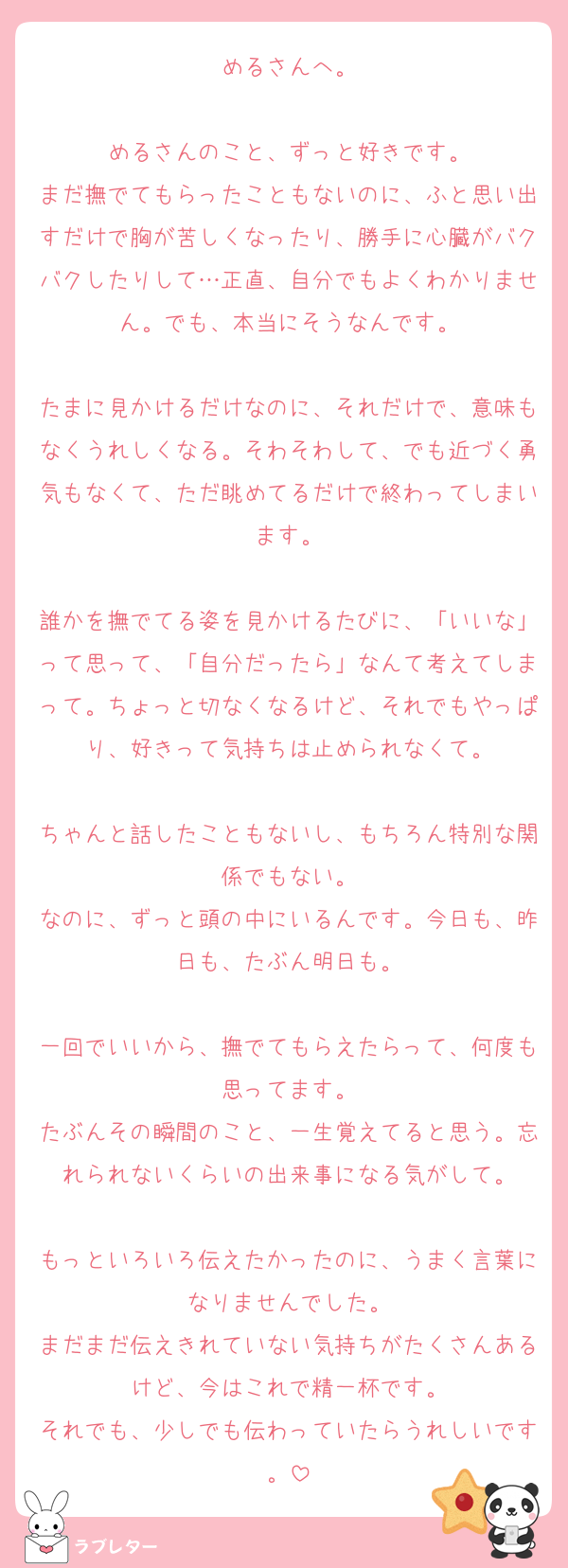 めるさんへ。

めるさんのこと、ずっと好きです。
まだ撫でてもらったこともないのに、ふと思い出すだけで胸が苦しくなったり、勝手に心臓がバクバクしたりして…正直、自分でもよくわかりません。でも、本当にそうなんです。

たまに見かけるだけなのに、それだけで、意味もなくうれしくなる。そわそわして、でも近づく勇気もなくて、ただ眺めてるだけで終わってしまいます。

誰かを撫でてる姿を見かけるたびに、「いいな」って思って、「自分だったら」なんて考えてしまって。ちょっと切なくなるけど、それでもやっぱり、好きって気持ちは止められなくて。

ちゃんと話したこともないし、もちろん特別な関係でもない。
なのに、ずっと頭の中にいるんです。今日も、昨日も、たぶん明日も。

一回でいいから、撫でてもらえたらって、何度も思ってます。
たぶんその瞬間のこと、一生覚えてると思う。忘れられないくらいの出来事になる気がして。

もっといろいろ伝えたかったのに、うまく言葉になりませんでした。
まだまだ伝えきれていない気持ちがたくさんあるけど、今はこれで精一杯です。
それでも、少しでも伝わっていたらうれしいです。