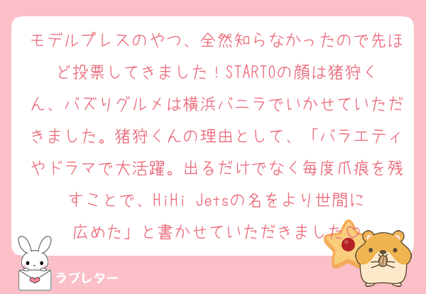 モデルプレスのやつ、全然知らなかったので先ほど投票してきました！STARTOの顔は猪狩くん、バズりグルメは横浜バニラでいかせていただきました。猪狩くんの理由として、「バラエティやドラマで大活躍。出るだけでなく毎度爪痕を残すことで、HiHi Jetsの名をより世間に広めた」と書かせていただきました