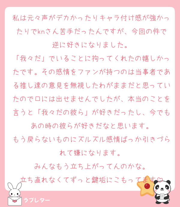 私は元々声がデカかったりキャラ付け感が強かったりでknさん苦手だったんですが、今回の件で逆に好きになりました。
「我々だ」でいることに拘ってくれたの嬉しかったです。その感情をファンが持つのは当事者である推し達の意見を無視したわがままだと思っていたので口には出せませんでしたが、本当のことを言うと「我々だの彼ら」が好きだったし、今でもあの時の彼らが好きだなと思います。
もう戻らないものにズルズル感情ばっか引きづられて嫌になります。
みんなもう立ち上がってんのかな。
立ち直れなくてずっと鍵垢にこもってます