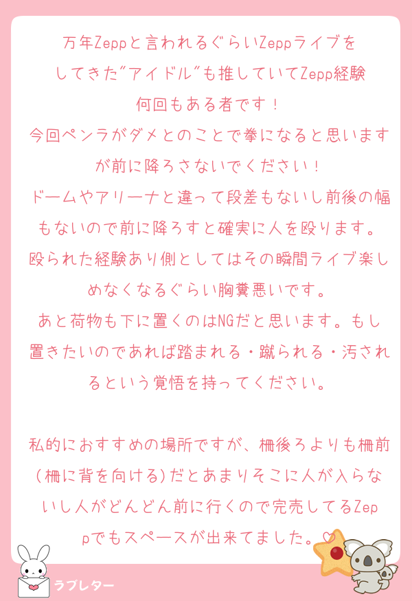 万年Zeppと言われるぐらいZeppライブをしてきた"アイドル"も推していてZepp経験何回もある者です！
今回ペンラがダメとのことで拳になると思いますが前に降ろさないでください！
ドームやアリーナと違って段差もないし前後の幅もないので前に降ろすと確実に人を殴ります。
殴られた経験あり側としてはその瞬間ライブ楽しめなくなるぐらい胸糞悪いです。
あと荷物も下に置くのはNGだと思います。もし置きたいのであれば踏まれる・蹴られる・汚されるという覚悟を持ってください。

私的におすすめの場所ですが、柵後ろよりも柵前(柵に背を向ける)だとあまりそこに人が入らないし人がどんどん前に行くので完売してるZeppでもスペースが出来てました。