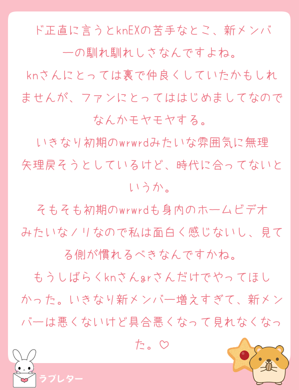 ド正直に言うとknEXの苦手なとこ、新メンバーの馴れ馴れしさなんですよね。
knさんにとっては裏で仲良くしていたかもしれませんが、ファンにとってははじめましてなのでなんかモヤモヤする。
いきなり初期のwrwrdみたいな雰囲気に無理矢理戻そうとしているけど、時代に合ってないというか。
そもそも初期のwrwrdも身内のホームビデオみたいなノリなので私は面白く感じないし、見てる側が慣れるべきなんですかね。
もうしばらくknさんgrさんだけでやってほしかった。いきなり新メンバー増えすぎて、新メンバーは悪くないけど具合悪くなって見れなくなった。