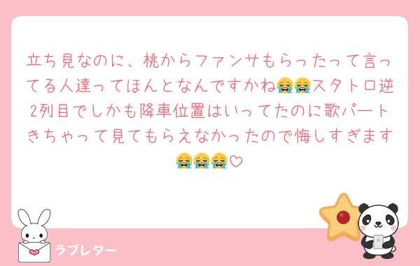 立ち見なのに、桃からファンサもらったって言ってる人達ってほんとなんですかね😭😭スタトロ逆2列目でしかも降車位置はいってたのに歌パートきちゃって見てもらえなかったので悔しすぎます😭😭😭