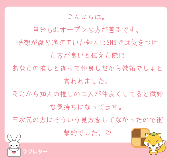 こんにちは。
自分もBLオープンな方が苦手です。
感想が腐り過ぎていた知人にSNSでは気をつけた方が良いと伝えた際に
あなたの推しと違って仲良しだから嫉妬でしょと言われました。
そこから知人の推しの二人が仲良くしてると微妙な気持ちになってます。
三次元の方にそういう見方をしてなかったので衝撃的でした。