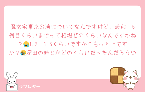 魔女宅東京公演についてなんですけど、最前〜5列目くらいまでって相場どのくらいなんですかね？😭1.2〜1.5くらいですか？もっと上ですか？😭深田の時とかどのくらいだったんだろう