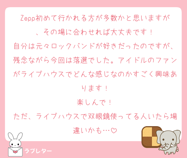 Zepp初めて行かれる方が多数かと思いますが、その場に合わせれば大丈夫です！
自分は元々ロックバンドが好きだったのですが、残念ながら今回は落選でした。アイドルのファンがライブハウスでどんな感じなのかすごく興味あります！
楽しんで！
ただ、ライブハウスで双眼鏡使ってる人いたら場違いかも…