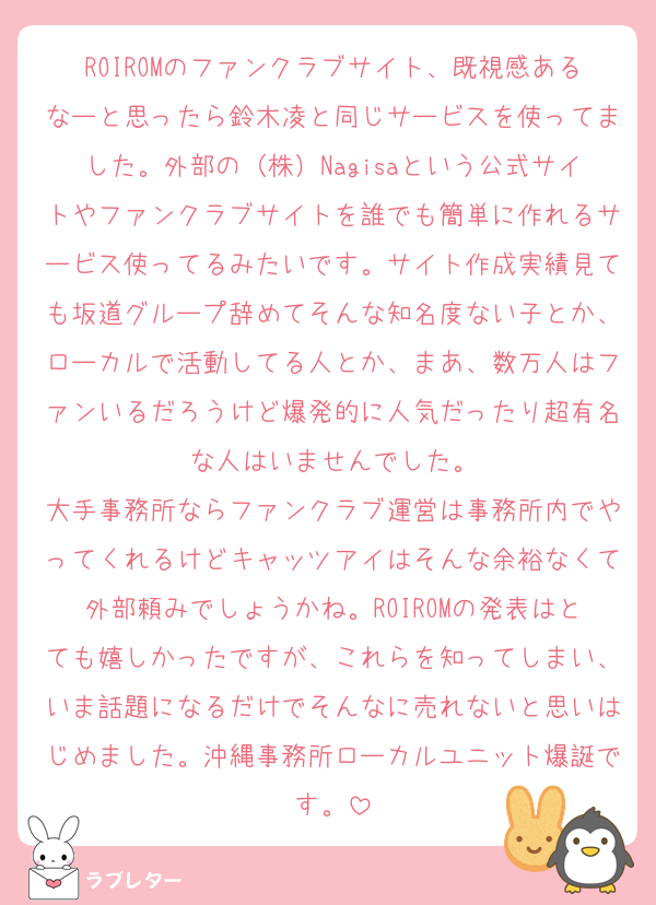ROIROMのファンクラブサイト、既視感あるなーと思ったら鈴木凌と同じサービスを使ってました。外部の（株）Nagisaという公式サイトやファンクラブサイトを誰でも簡単に作れるサービス使ってるみたいです。サイト作成実績見ても坂道グループ辞めてそんな知名度ない子とか、ローカルで活動してる人とか、まあ、数万人はファンいるだろうけど爆発的に人気だったり超有名な人はいませんでした。
大手事務所ならファンクラブ運営は事務所内でやってくれるけどキャッツアイはそんな余裕なくて外部頼みでしょうかね。ROIROMの発表はとても嬉しかったですが、これらを知ってしまい、いま話題になるだけでそんなに売れないと思いはじめました。沖縄事務所ローカルユニット爆誕です。