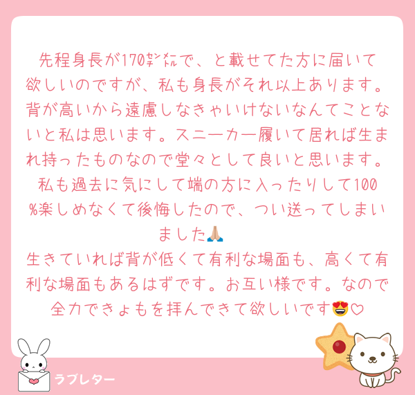 先程身長が170㌢㍍で、と載せてた方に届いて欲しいのですが、私も身長がそれ以上あります。背が高いから遠慮しなきゃいけないなんてことないと私は思います。スニーカー履いて居れば生まれ持ったものなので堂々として良いと思います。私も過去に気にして端の方に入ったりして100%楽しめなくて後悔したので、つい送ってしまいました🙏🏼
生きていれば背が低くて有利な場面も、高くて有利な場面もあるはずです。お互い様です。なので全力できょもを拝んできて欲しいです😍