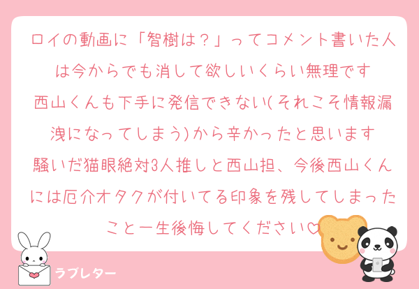 ロイの動画に「智樹は？」ってコメント書いた人は今からでも消して欲しいくらい無理です
西山くんも下手に発信できない(それこそ情報漏洩になってしまう)から辛かったと思います
騒いだ猫眼絶対3人推しと西山担、今後西山くんには厄介オタクが付いてる印象を残してしまったこと一生後悔してください