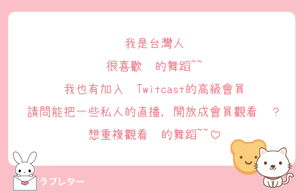 我是台灣人
很喜歡妳的舞蹈~~
我也有加入妳Twitcast的高級會員
請問能把一些私人的直播，開放成會員觀看嗎？
想重複觀看妳的舞蹈~~