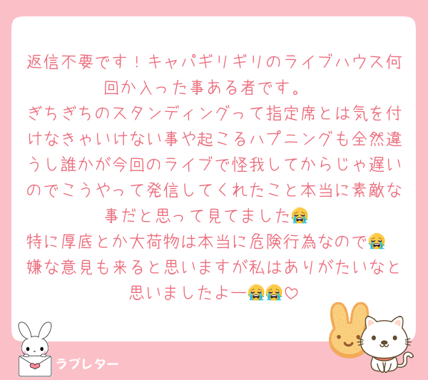 返信不要です！キャパギリギリのライブハウス何回か入った事ある者です。
ぎちぎちのスタンディングって指定席とは気を付けなきゃいけない事や起こるハプニングも全然違うし誰かが今回のライブで怪我してからじゃ遅いのでこうやって発信してくれたこと本当に素敵な事だと思って見てました😭
特に厚底とか大荷物は本当に危険行為なので😭
嫌な意見も来ると思いますが私はありがたいなと思いましたよー😭😭