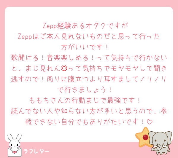 Zepp経験あるオタクですが
Zeppはご本人見れないものだと思って行った方がいいです！
歌聞ける！音楽楽しめる！って気持ちで行かないと、まじ見れん💢って気持ちでモヤモヤして聞き逃すので！周りに腹立つより耳すましてノリノリで行きましょう！
ももちさんの行動まじで最強です！
読んでない人や知らない方が多いと思うので、参戦できない自分でもありがたいです！