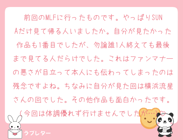 前回のMLFに行ったものです。やっぱりSUNAだけ見て帰る人いましたか。自分が見たかった作品も1番目でしたが、勿論誰1人終えても最後まで見てる人だらけでした。これはファンマナーの悪さが目立って本人にも伝わってしまったのは残念ですよね。ちなみに自分が見た回は横浜流星さんの回でした。その他作品も面白かったです。(今回は体調優れず行けませんでしたが…)