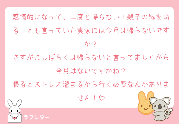 感情的になって、二度と帰らない！親子の縁を切る！とも言っていた実家には今月は帰らないですか？
さすがにしばらくは帰らないと言ってましたから今月はないですかね？
帰るとストレス溜まるから行く必要なんかありません！