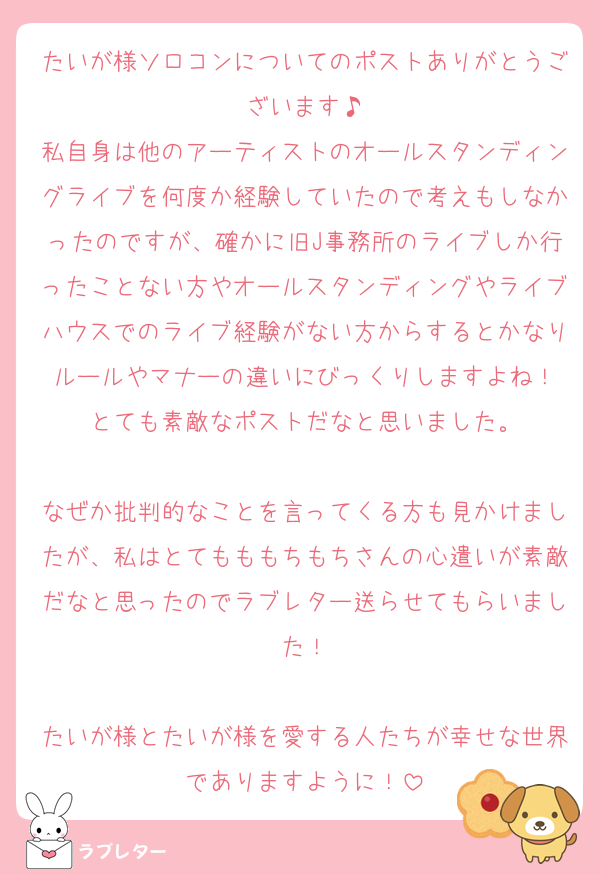 たいが様ソロコンについてのポストありがとうございます♪
私自身は他のアーティストのオールスタンディングライブを何度か経験していたので考えもしなかったのですが、確かに旧J事務所のライブしか行ったことない方やオールスタンディングやライブハウスでのライブ経験がない方からするとかなりルールやマナーの違いにびっくりしますよね！
とても素敵なポストだなと思いました。

なぜか批判的なことを言ってくる方も見かけましたが、私はとてもももちもちさんの心遣いが素敵だなと思ったのでラブレター送らせてもらいました！

たいが様とたいが様を愛する人たちが幸せな世界でありますように！
