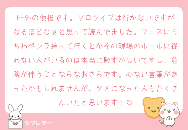 FF外の他担です。ソロライブは行かないですがなるほどなぁと思って読んでました。フェスにうちわペンラ持って行くとかその現場のルールに従わない人がいるのは本当に恥ずかしいですし、危険が伴うことならなおさらです。心ない言葉があったかもしれませんが、タメになった人もたくさんいたと思います！