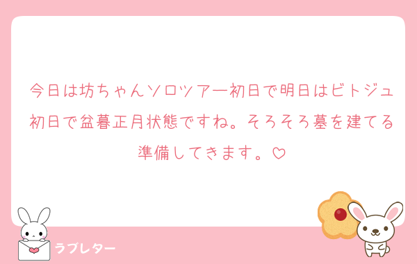 今日は坊ちゃんソロツアー初日で明日はビトジュ初日で盆暮正月状態ですね。そろそろ墓を建てる準備してきます。