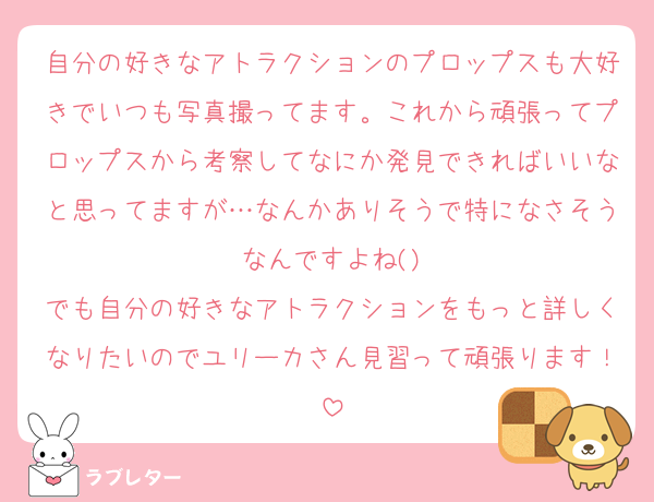 自分の好きなアトラクションのプロップスも大好きでいつも写真撮ってます。これから頑張ってプロップスから考察してなにか発見できればいいなと思ってますが…なんかありそうで特になさそうなんですよね()
でも自分の好きなアトラクションをもっと詳しくなりたいのでユリーカさん見習って頑張ります！