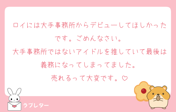 ロイには大手事務所からデビューしてほしかったです。ごめんなさい。
大手事務所ではないアイドルを推していて最後は義務になってしまってました。
売れるって大変です。