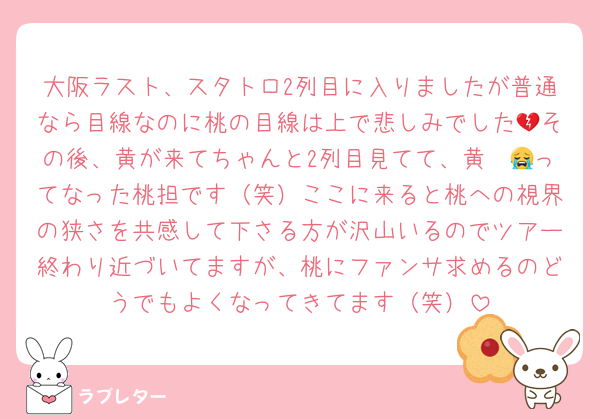 大阪ラスト、スタトロ2列目に入りましたが普通なら目線なのに桃の目線は上で悲しみでした💔その後、黄が来てちゃんと2列目見てて、黄〜😭ってなった桃担です（笑）ここに来ると桃への視界の狭さを共感して下さる方が沢山いるのでツアー終わり近づいてますが、桃にファンサ求めるのどうでもよくなってきてます（笑）