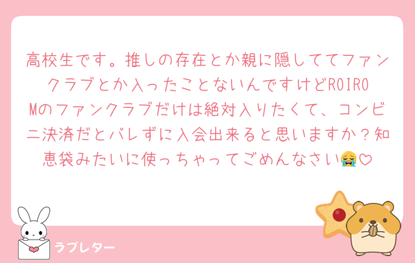 高校生です。推しの存在とか親に隠しててファンクラブとか入ったことないんですけどROIROMのファンクラブだけは絶対入りたくて、コンビニ決済だとバレずに入会出来ると思いますか？知恵袋みたいに使っちゃってごめんなさい😭