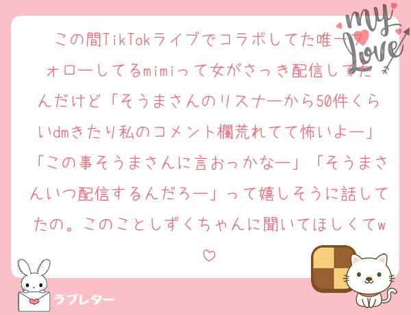 この間TikTokライブでコラボしてた唯一フォローしてるmimiって女がさっき配信してたんだけど「そうまさんのリスナーから50件くらいdmきたり私のコメント欄荒れてて怖いよー」「この事そうまさんに言おっかなー」「そうまさんいつ配信するんだろー」って嬉しそうに話してたの。このことしずくちゃんに聞いてほしくてw
