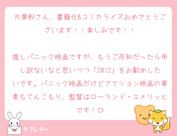 片栗粉さん、書籍化&コミカライズおめでとうございます！！楽しみです！！

推しパニック映画ですが、もうご存知だったら申し訳ないなと思いつつ「2012」をお勧めしたいです。パニック映画だけどアクション映画の要素もてんこもり、監督はローランド・エメリッヒです！