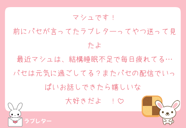 マシュです！
前にパセが言ってたラブレターってやつ送って見たよ
最近マシュは、結構睡眠不足で毎日疲れてる…
パセは元気に過ごしてる？またパセの配信でいっぱいお話しできたら嬉しいな♡
大好きだよ〜！