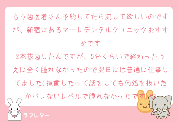 もう歯医者さん予約してたら流して欲しいのですが、新宿にあるマーレデンタルクリニックおすすめです
2本抜歯したんですが、5分くらいで終わったうえに全く腫れなかったので翌日には普通に仕事してました(抜歯したって話をしても何処を抜いたかバレないレベルで腫れなかったです)