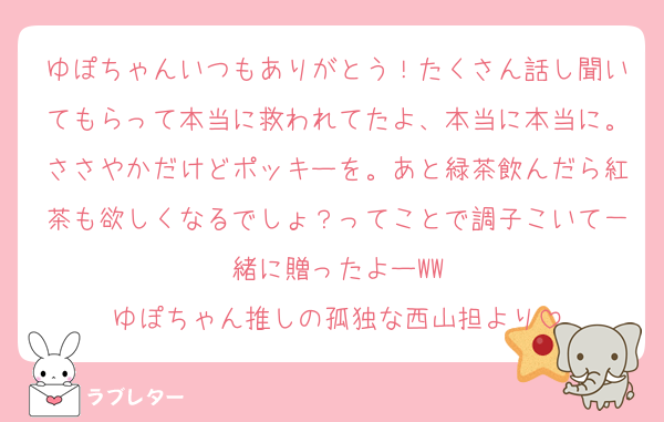 ゆぽちゃんいつもありがとう！たくさん話し聞いてもらって本当に救われてたよ、本当に本当に。ささやかだけどポッキーを。あと緑茶飲んだら紅茶も欲しくなるでしょ？ってことで調子こいて一緒に贈ったよーWW
ゆぽちゃん推しの孤独な西山担より