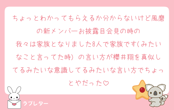 ちょっとわかってもらえるか分からないけど風磨の新メンバーお披露目会見の時の
我々は家族となりました8人で家族です(みたいなこと言ってた時) の言い方が櫻井翔を真似してるみたいな意識してるみたいな言い方でちょっとやだった