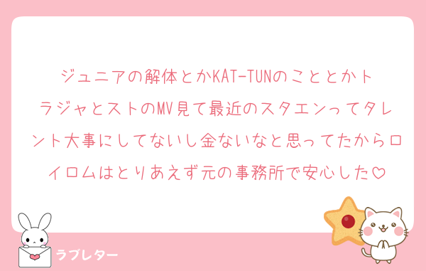 ジュニアの解体とかKAT-TUNのこととかトラジャとストのMV見て最近のスタエンってタレント大事にしてないし金ないなと思ってたからロイロムはとりあえず元の事務所で安心した