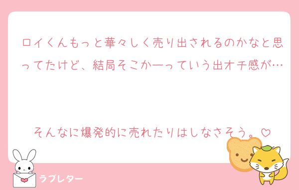 ロイくんもっと華々しく売り出されるのかなと思ってたけど、結局そこかーっていう出オチ感が…

そんなに爆発的に売れたりはしなさそう。