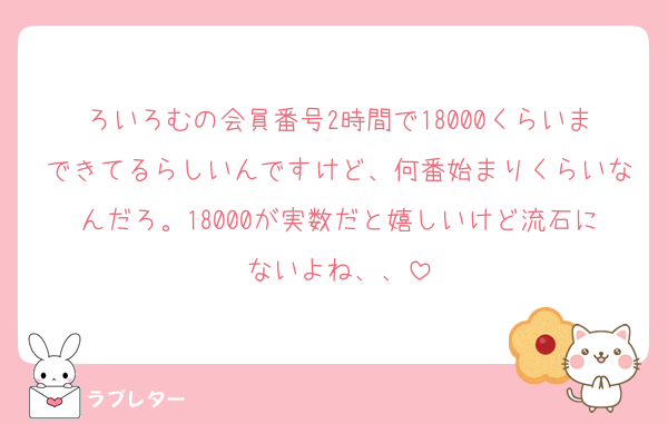 ろいろむの会員番号2時間で18000くらいまできてるらしいんですけど、何番始まりくらいなんだろ。18000が実数だと嬉しいけど流石にないよね、、