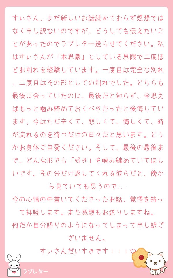 すぃさん、まだ新しいお話読めておらず感想ではなく申し訳ないのですが、どうしても伝えたいことがあったのでラブレター送らせてください。私はすぃさんが「本界隈」としている界隈で二度ほどお別れを経験しています。一度目は完全な別れ、二度目はその形としての別れでした。どちらも最後に会っていたのに、最後だと知らず、今思えばもっと噛み締めておくべきだったと後悔しています。今はただ辛くて、悲しくて、悔しくて、時が流れるのを待つだけの日々だと思います。どうかお身体ご自愛ください。そして、最後の最後まで、どんな形でも「好き」を噛み締めていてほしいです。その分だけ返してくれる彼らだと、傍から見ていても思うので...
今の心情の中書いてくださったお話、覚悟を持って拝読します。また感想もお送りしますね。
何だか自分語りのようになってしまって申し訳ございません。
すぃさんだいすきです！！！