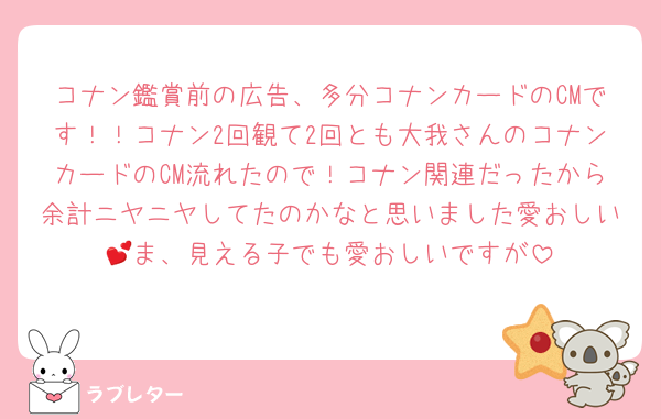 コナン鑑賞前の広告、多分コナンカードのCMです！！コナン2回観て2回とも大我さんのコナンカードのCM流れたので！コナン関連だったから余計ニヤニヤしてたのかなと思いました愛おしい💕ま、見える子でも愛おしいですが