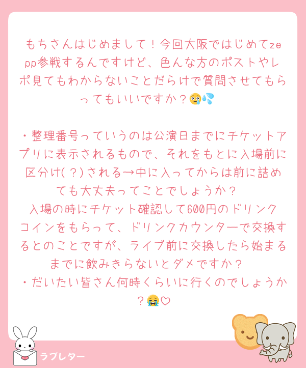 もちさんはじめまして！今回大阪ではじめてzepp参戦するんですけど、色んな方のポストやレポ見てもわからないことだらけで質問させてもらってもいいですか？😢💦

・整理番号っていうのは公演日までにチケットアプリに表示されるもので、それをもとに入場前に区分け(？)される→中に入ってからは前に詰めても大丈夫ってことでしょうか？
入場の時にチケット確認して600円のドリンクコインをもらって、ドリンクカウンターで交換するとのことですが、ライブ前に交換したら始まるまでに飲みきらないとダメですか？
・だいたい皆さん何時くらいに行くのでしょうか？😭