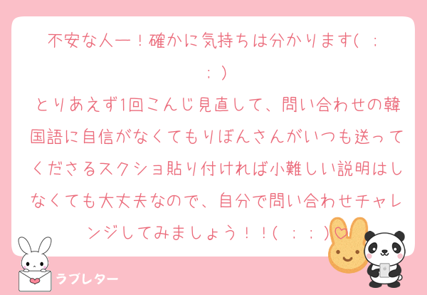 不安な人ー！確かに気持ちは分かります( ; ; )
とりあえず1回こんじ見直して、問い合わせの韓国語に自信がなくてもりぼんさんがいつも送ってくださるスクショ貼り付ければ小難しい説明はしなくても大丈夫なので、自分で問い合わせチャレンジしてみましょう！！( ; ; )