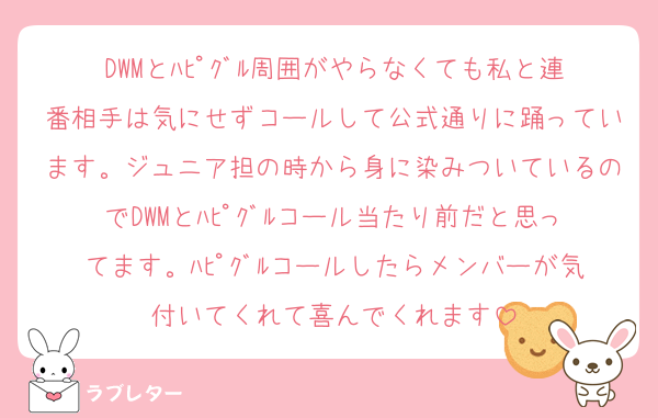 DWMとﾊﾋﾟｸﾞﾙ周囲がやらなくても私と連番相手は気にせずコールして公式通りに踊っています。ジュニア担の時から身に染みついているのでDWMとﾊﾋﾟｸﾞﾙコール当たり前だと思ってます。ﾊﾋﾟｸﾞﾙコールしたらメンバーが気付いてくれて喜んでくれます
