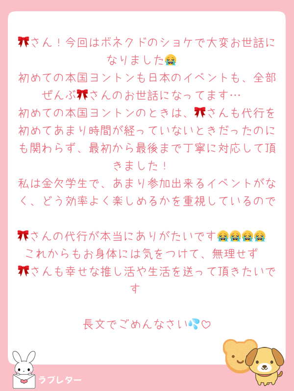 🎀さん！今回はボネクドのショケで大変お世話になりました😭
初めての本国ヨントンも日本のイベントも、全部ぜんぶ🎀さんのお世話になってます…
初めての本国ヨントンのときは、🎀さんも代行を初めてあまり時間が経っていないときだったのにも関わらず、最初から最後まで丁寧に対応して頂きました！
私は金欠学生で、あまり参加出来るイベントがなく、どう効率よく楽しめるかを重視しているので
🎀さんの代行が本当にありがたいです😭😭😭😭
これからもお身体には気をつけて、無理せず
🎀さんも幸せな推し活や生活を送って頂きたいです❣️

長文でごめんなさい💦